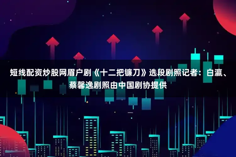 短线配资炒股网眉户剧《十二把镰刀》选段剧照记者：白瀛、蔡馨逸剧照由中国剧协提供