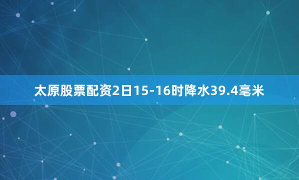 太原股票配资2日15-16时降水39.4毫米