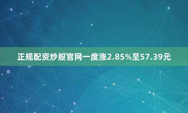 正规配资炒股官网一度涨2.85%至57.39元