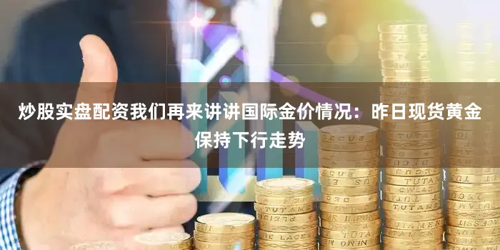 炒股实盘配资我们再来讲讲国际金价情况：昨日现货黄金保持下行走势