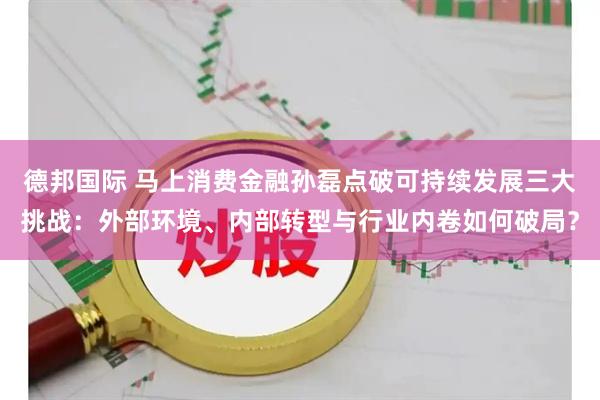 德邦国际 马上消费金融孙磊点破可持续发展三大挑战：外部环境、内部转型与行业内卷如何破局？
