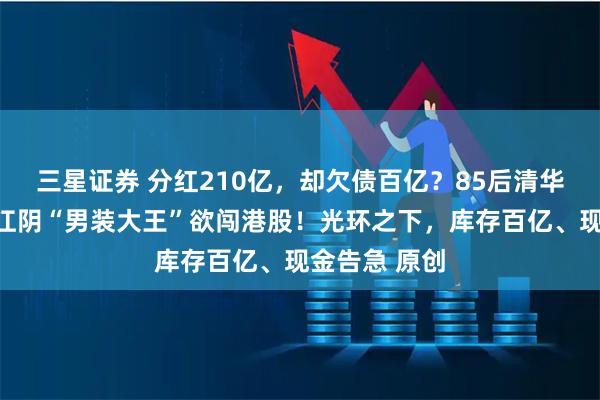 三星证券 分红210亿，却欠债百亿？85后清华二代掌舵，江阴“男装大王”欲闯港股！光环之下，库存百亿、现金告急 原创