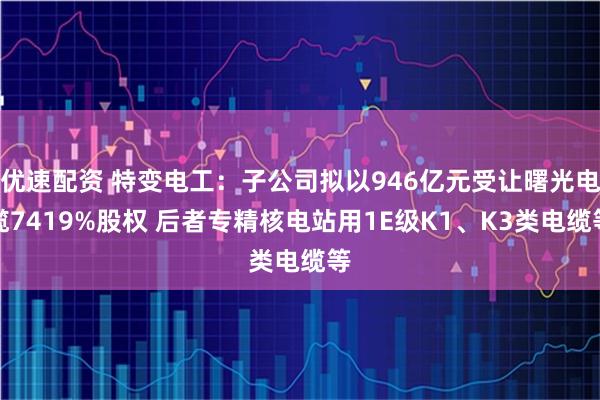 优速配资 特变电工：子公司拟以946亿元受让曙光电缆7419%股权 后者专精核电站用1E级K1、K3类电缆等
