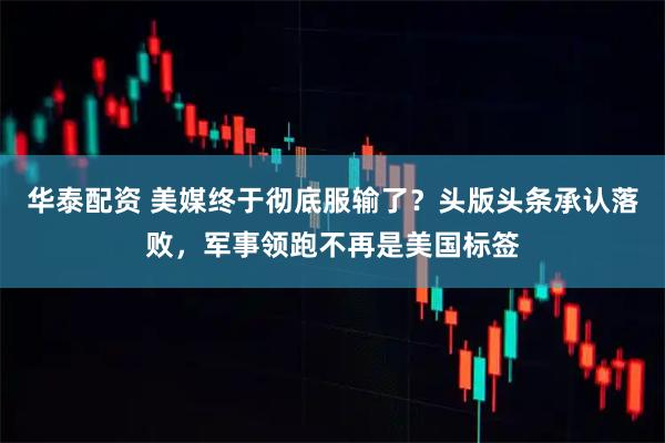 华泰配资 美媒终于彻底服输了？头版头条承认落败，军事领跑不再是美国标签