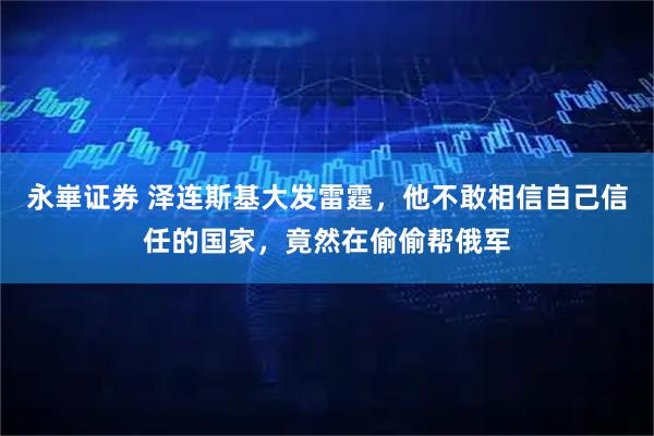 永崋证券 泽连斯基大发雷霆，他不敢相信自己信任的国家，竟然在偷偷帮俄军