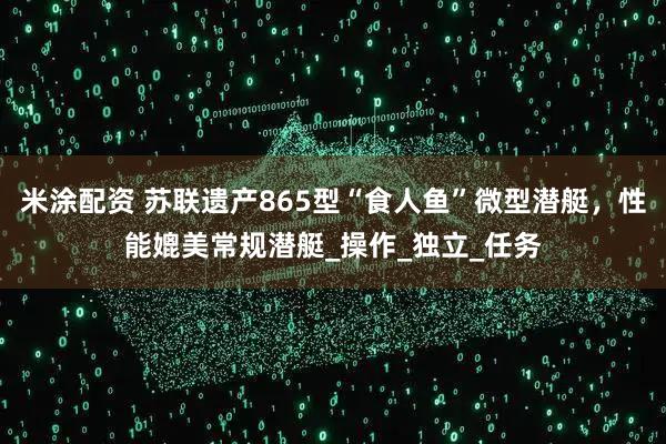 米涂配资 苏联遗产865型“食人鱼”微型潜艇,性能媲美常规潜艇_操作_独立_任务