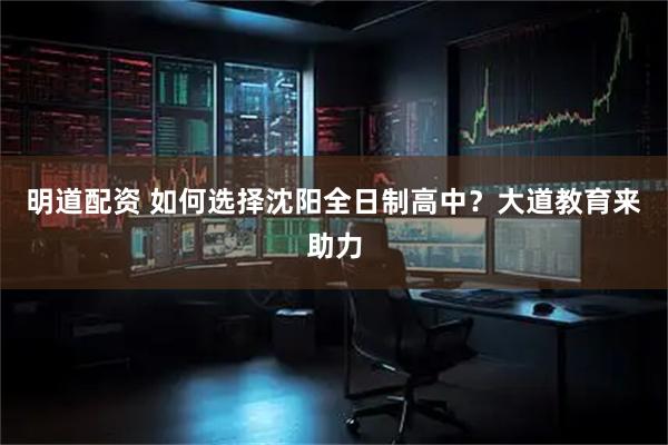 明道配资 如何选择沈阳全日制高中？大道教育来助力