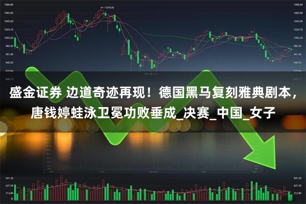 盛金证券 边道奇迹再现！德国黑马复刻雅典剧本，唐钱婷蛙泳卫冕功败垂成_决赛_中国_女子