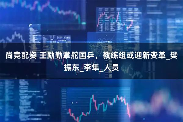 尚竞配资 王励勤掌舵国乒，教练组或迎新变革_樊振东_李隼_人员