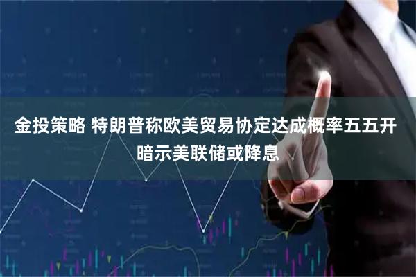 金投策略 特朗普称欧美贸易协定达成概率五五开 暗示美联储或降息