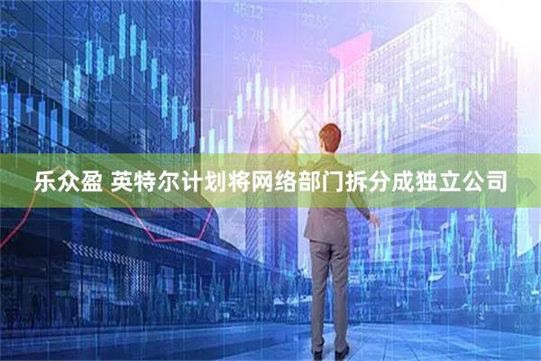 乐众盈 英特尔计划将网络部门拆分成独立公司