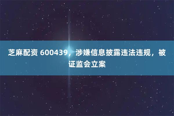 芝麻配资 600439，涉嫌信息披露违法违规，被证监会立案