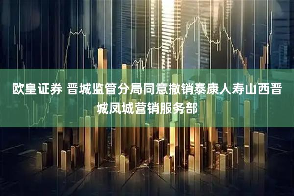 欧皇证券 晋城监管分局同意撤销泰康人寿山西晋城凤城营销服务部