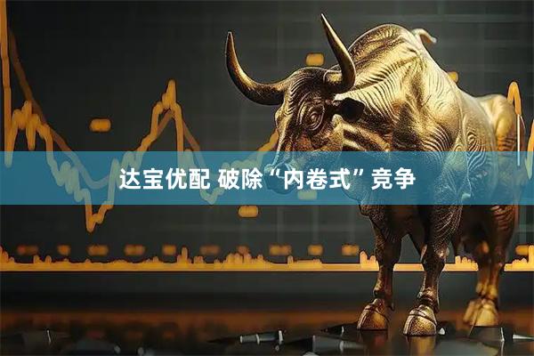 达宝优配 破除“内卷式”竞争