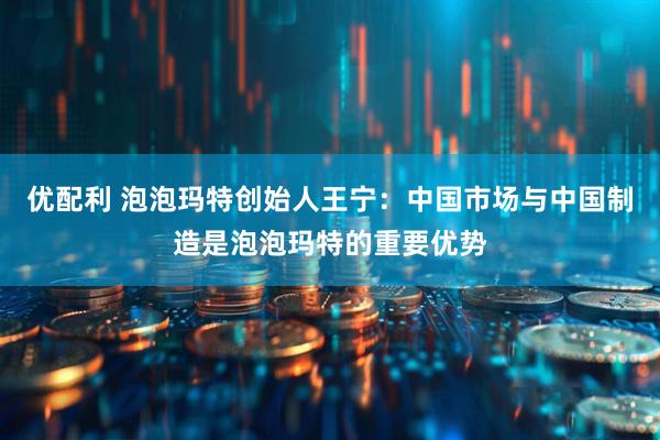 优配利 泡泡玛特创始人王宁：中国市场与中国制造是泡泡玛特的重要优势