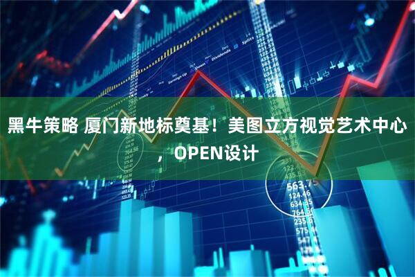 黑牛策略 厦门新地标奠基！美图立方视觉艺术中心，OPEN设计
