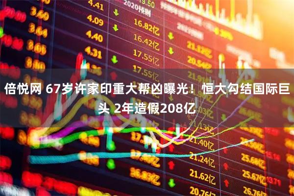 倍悦网 67岁许家印重大帮凶曝光！恒大勾结国际巨头 2年造假208亿