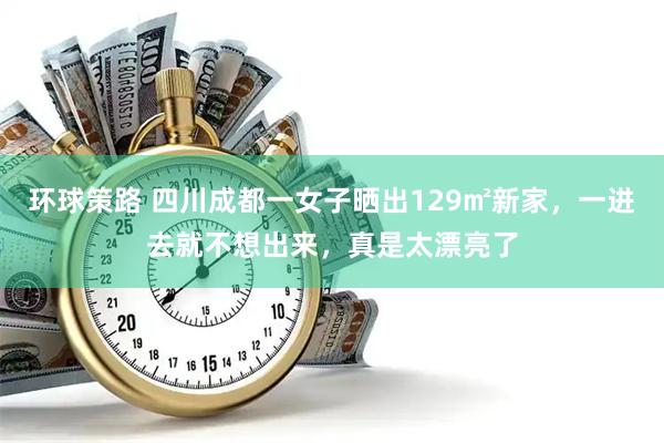 环球策路 四川成都一女子晒出129㎡新家，一进去就不想出来，真是太漂亮了