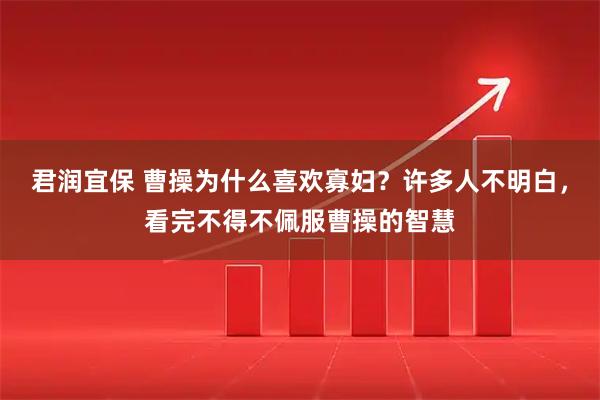 君润宜保 曹操为什么喜欢寡妇？许多人不明白，看完不得不佩服曹操的智慧