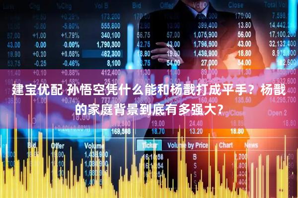 建宝优配 孙悟空凭什么能和杨戬打成平手？杨戬的家庭背景到底有多强大？