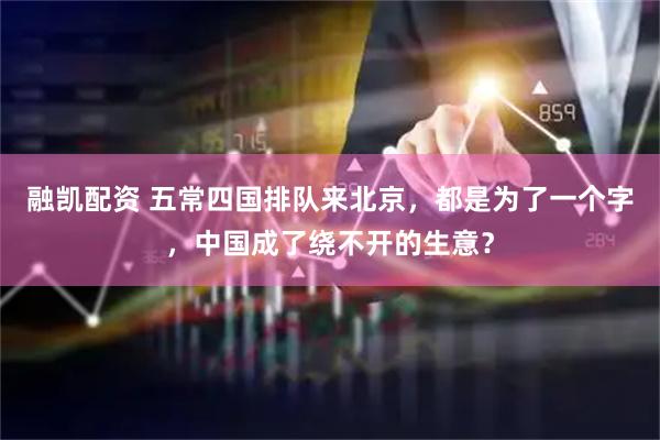 融凯配资 五常四国排队来北京，都是为了一个字，中国成了绕不开的生意？