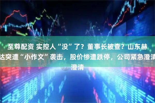 至尊配资 实控人“没”了？董事长被查？山东赫达突遭“小作文”袭击，股价惨遭跌停，公司紧急澄清