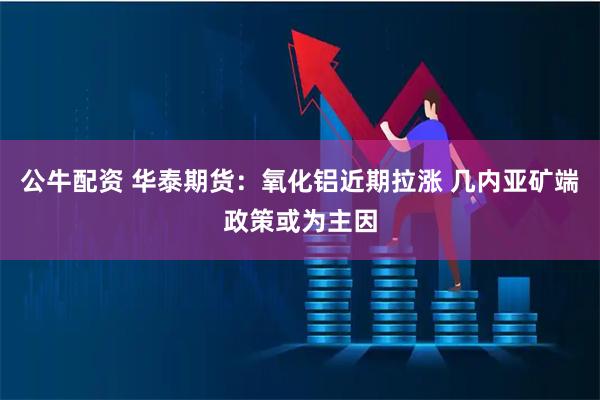 公牛配资 华泰期货：氧化铝近期拉涨 几内亚矿端政策或为主因