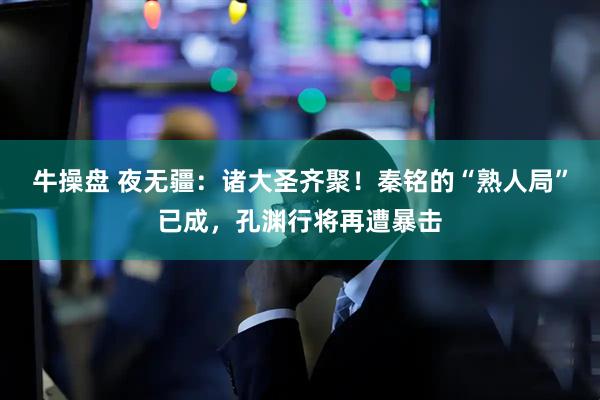 牛操盘 夜无疆:诸大圣齐聚!秦铭的“熟人局”已成,孔渊行将再遭暴击