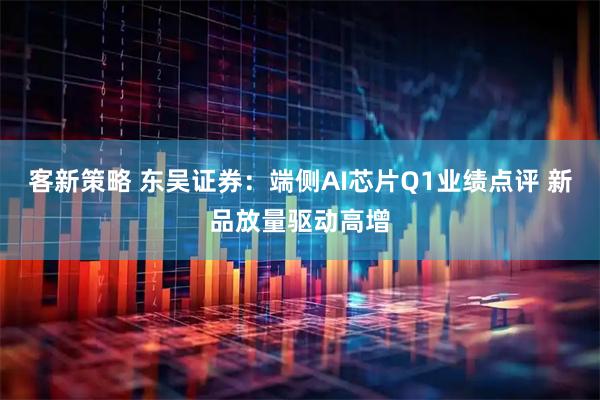 客新策略 东吴证券：端侧AI芯片Q1业绩点评 新品放量驱动高增