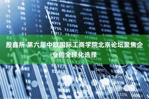 股鑫所 第六届中欧国际工商学院北京论坛聚焦企业的全球化选择