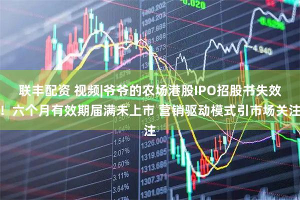 联丰配资 视频|爷爷的农场港股IPO招股书失效！六个月有效期届满未上市 营销驱动模式引市场关注