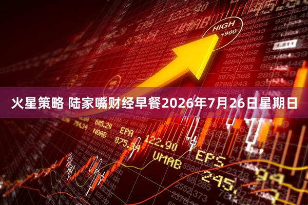 火星策略 陆家嘴财经早餐2026年7月26日星期日