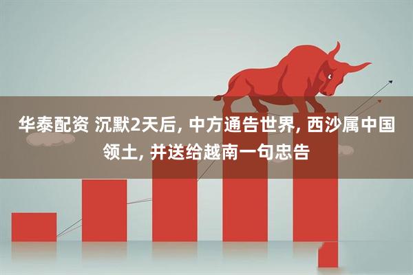 华泰配资 沉默2天后, 中方通告世界, 西沙属中国领土, 并送给越南一句忠告