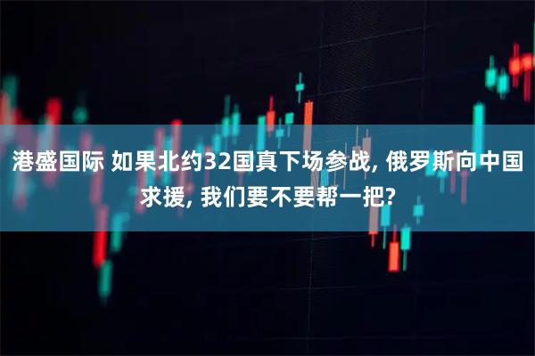 港盛国际 如果北约32国真下场参战, 俄罗斯向中国求援, 我们要不要帮一把?