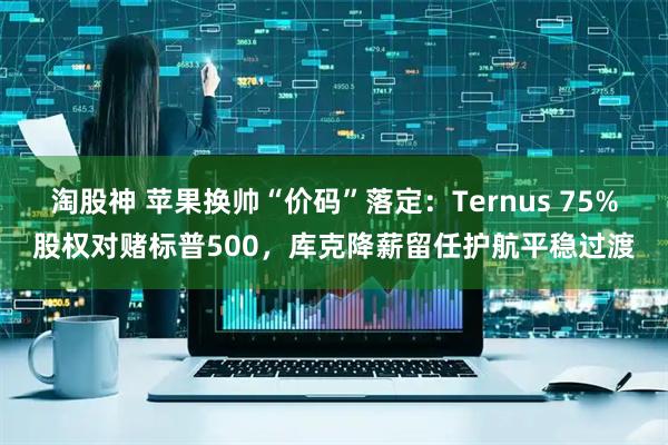 淘股神 苹果换帅“价码”落定:Ternus 75%股权对赌标普500,库克降薪留任护航平稳过渡